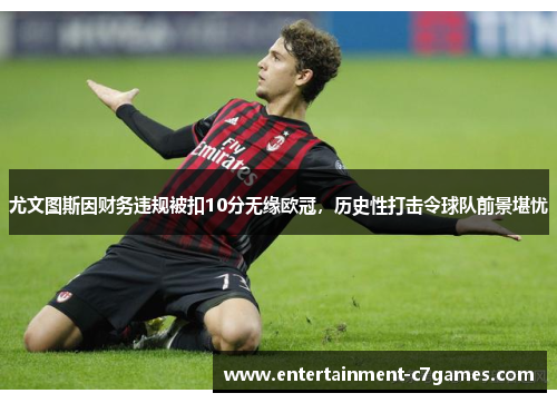 尤文图斯因财务违规被扣10分无缘欧冠，历史性打击令球队前景堪忧