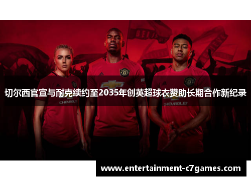 切尔西官宣与耐克续约至2035年创英超球衣赞助长期合作新纪录