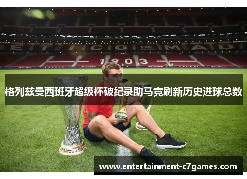 格列兹曼西班牙超级杯破纪录助马竞刷新历史进球总数 格列兹曼西班牙超级杯破纪录助马竞刷新历史进球总数